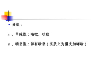分型： 1 、单纯型：咳嗽、咳痰 2 、喘息型：伴有喘息（实质上为慢支加哮喘） 