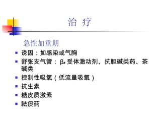 治 疗 诱因：如感染或气胸 舒张支气管： β 2 受体激动剂、抗胆碱类药、茶碱类 控制性吸氧（低流量吸氧） 抗生素 糖皮质激素 祛痰药 急性加重期 