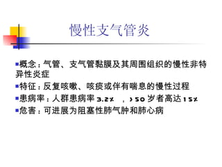 慢性支气管炎 概念 : 气管、支气管黏膜及其周围组织的慢性非特异性炎症 特征 : 反复咳嗽、咳痰或伴有喘息的慢性过程 患病率 : 人群患病率 3.2% ， >50 岁者高达 15% 危害 : 可进展为阻塞性肺气肿和肺心病 