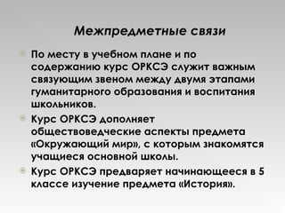 По месту в учебном плане и по содержанию курс ОРКСЭ служит важным связующим звеном между двумя этапами гуманитарного образования и воспитания школьников.  Курс ОРКСЭ дополняет обществоведческие аспекты предмета «Окружающий мир», с которым знакомятся учащиеся основной школы.  Курс ОРКСЭ предваряет начинающееся в 5 классе изучение предмета «История». Межпредметные связи 