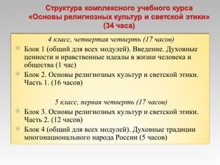 4 класс, четвертая четверть (17 часов) Блок 1 (общий для всех модулей). Введение. Духовные ценности и нравственные идеалы в жизни человека и общества (1 час) Блок 2. Основы религиозных культур и светской этики. Часть 1. (16 часов)  5 класс, первая четверть (17 часов) Блок 3. Основы религиозных культур и светской этики. Часть 2. (12 часов) Блок 4 (общий для всех модулей). Духовные традиции многонационального народа России (5 часов) 