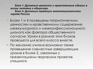 Блок 1. Духовные ценности и нравственные идеалы в жизни человека и общества.  Блок 4. Духовные традиции многонационального народа России Блоки 1 и 4 посвящены патриотическим ценностям и нравственному содержанию межкультурного и межконфессионального диалога как фактора общественного согласия. Уроки в рамках этих блоков проводятся для всего класса вместе.  По желанию учителя возможно также проведение совместных завершающих уроков в блоке 2, связанных с презентациями творческих проектов учащихся. 