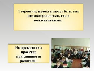 Творческие проекты могут быть как индивидуальными, так и коллективными.  На презентацию проектов приглашаются родители.   