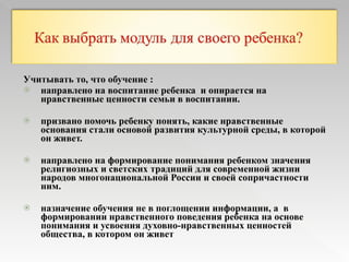 Учитывать то, что обучение : направлено на воспитание ребенка  и опирается на нравственные ценности семьи в воспитании. призвано помочь ребенку понять, какие нравственные основания стали основой развития культурной среды, в которой он живет.  направлено на формирование понимания ребенком значения религиозных и светских традиций для современной жизни народов многонациональной России и своей сопричастности ним. назначение обучения не в поглощении информации, а  в формировании нравственного поведения ребенка на основе понимания и усвоения духовно-нравственных ценностей общества, в котором он живет  