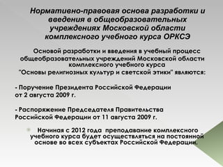 Нормативно-правовая основа разработки и введения в общеобразовательных учреждениях Московской области комплексного учебного курса ОРКСЭ Основой разработки и введения в учебный процесс общеобразовательных учреждений Московской области комплексного учебного курса "Основы религиозных культур и светской этики" являются : -  Поручение Президента Российской Федерации  от 2 августа 2009 г.  -  Распоряжение Председателя Правительства  Российской Федерации от 11 августа 2009 г.    Начиная с 2012 года  преподавание комплексного учебного курса будет осуществляться на постоянной основе во всех субъектах Российской Федерации.  