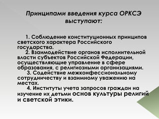 Принципами введения курса ОРКСЭ выступают: 1. Соблюдение конституционных принципов светского характера Российского государства.       2. Взаимодействие органов исполнительной власти субъектов Российской Федерации, осуществляющие управление в сфере образования, с религиозными организациями.        3. Содействие межконфессиональному сотрудничеству и взаимному уважению на местах.        4. Институты учета запросов граждан на изучение их детьми  основ культуры религий и светской этики.  