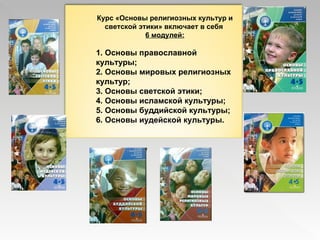 Курс «Основы религиозных культур и светской этики» включает в себя  6 модулей: 1. Основы православной культуры; 2. Основы мировых религиозных культур; 3. Основы светской этики; 4. Основы исламской культуры; 5. Основы буддийской культуры; 6. Основы иудейской культуры. 