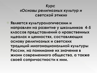 Курс  «Основы религиозных культур и светской этики» Является культурологическим и направлен на развитие у школьников  4-5 классов представлений о нравственных идеалах и ценностях, составляющих основу религиозных и светских традиций многонациональной культуры России, на понимание их значения в жизни современного общества, а также своей сопричастности к ним.  