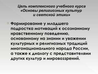 Цель комплексного учебного курса «Основы религиозных культур  и светской этики» Формирование у младшего подростка мотиваций к осознанному нравственному поведению, основанному на знании и уважении культурных и религиозных традиций многонационального народа России, а также к диалогу с представителями других культур и мировоззрений. 