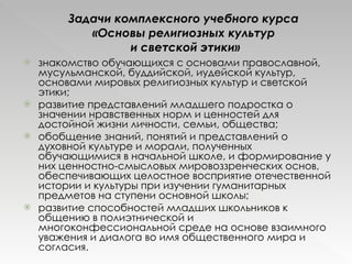 Задачи комплексного учебного курса  «Основы религиозных культур  и светской этики» знакомство обучающихся с основами православной, мусульманской, буддийской, иудейской культур, основами мировых религиозных культур и светской этики;  развитие представлений младшего подростка о значении нравственных норм и ценностей для достойной жизни личности, семьи, общества; обобщение знаний, понятий и представлений о духовной культуре и морали, полученных обучающимися в начальной школе, и формирование у них ценностно-смысловых мировоззренческих основ, обеспечивающих целостное восприятие отечественной истории и культуры при изучении гуманитарных предметов на ступени основной школы; развитие способностей младших школьников к общению в полиэтнической и многоконфессиональной среде на основе взаимного уважения и диалога во имя общественного мира и согласия. 