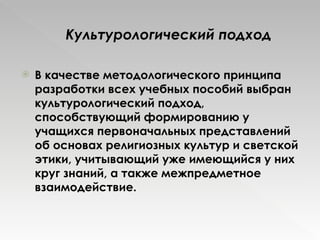 Культурологический подход В качестве методологического принципа разработки всех учебных пособий выбран культурологический подход, способствующий формированию у учащихся первоначальных представлений об основах религиозных культур и светской этики, учитывающий уже имеющийся у них круг знаний, а также межпредметное взаимодействие. 