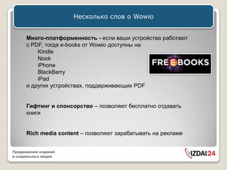 Несколько слов о Wowio


      Много-платформенность - если ваши устройства работают
      с PDF, тогда e-books от Wowio доступны на
          Kindle
          Nook
          iPhone
          BlackBerry
          iPad
      и других устройствах, поддерживающих PDF


      Гифтинг и спонсорство – позволяют бесплатно отдавать
      книги


      Rich media content – позволяют зарабатывать на рекламе


Продвижение изданий
в социальных медиа
 