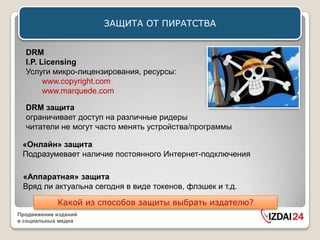ЗАЩИТА ОТ ПИРАТСТВА


  DRM
  I.P. Licensing
  Услуги микро-лицензирования, ресурсы:
        www.copyright.com
        www.marquede.com

  DRM защита
  ограничивает доступ на различные ридеры
  читатели не могут часто менять устройства/программы

 «Онлайн» защита
 Подразумевает наличие постоянного Интернет-подключения

 «Аппаратная» защита
 Вряд ли актуальна сегодня в виде токенов, флэшек и т.д.

            Какой из способов защиты выбрать издателю?
Продвижение изданий
в социальных медиа
 