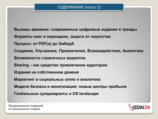 СОДЕРЖАНИЕ (часть 1)




   Вызовы времени: современные цифровые издания и тренды
   Форматы книг и периодики, защита от пиратства
   Процесс: от PDF(а) до ЭмбедА
   Создание, Улучшение, Привлечение, Взаимодействие, Аналитика
   Возможности страничных виджетов
   Sharing – как средство привлечения аудитории
   Издание на собственном домене
   Маркетинг в социальных сетях и аналитика
   Модели бизнеса и монетизация: новые центры прибыли
   Глобальные супермаркеты и OS landscape

Продвижение изданий
в социальных медиа
 