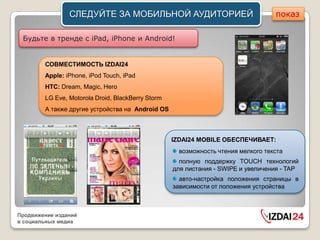 СЛЕДУЙТЕ ЗА МОБИЛЬНОЙ АУДИТОРИЕЙ                                   показ


 Будьте в тренде с iPad, iPhone и Android!


        СОВМЕСТИМОСТЬ IZDAI24
        Apple: iPhone, iPod Touch, iPad
        HTC: Dream, Magic, Hero
        LG Eve, Motorola Droid, BlackBerry Storm
        А также другие устройства на Android OS



                                                   IZDAI24 MOBILE ОБЕСПЕЧИВАЕТ:
                                                     возможность чтения мелкого текста
                                                     полную поддержку TOUCH технологий
                                                   для листания - SWIPE и увеличения - TAP
                                                     авто-настройка положения страницы в
                                                   зависимости от положения устройства



Продвижение изданий
в социальных медиа
 