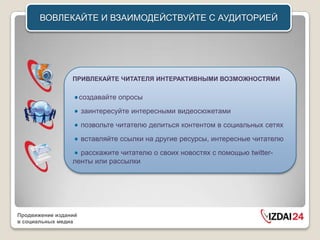 ВОВЛЕКАЙТЕ И ВЗАИМОДЕЙСТВУЙТЕ C АУДИТОРИЕЙ




                 ПРИВЛЕКАЙТЕ ЧИТАТЕЛЯ ИНТЕРАКТИВНЫМИ ВОЗМОЖНОСТЯМИ

                      создавайте опросы
                      заинтересуйте интересными видеосюжетами
                      позвольте читателю делиться контентом в социальных сетях
                      вставляйте ссылки на другие ресурсы, интересные читателю
                   расскажите читателю о своих новостях с помощью twitter-
                 ленты или рассылки




Продвижение изданий
в социальных медиа
 