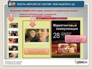 DIGITAL-ВЕРСИЯ ПО ЧАСТЯМ: ЧЕМ ЗАЦЕПИТЬ ЦА

     Настраивайте ВИДЖЕТ-ЗОНУ ридера, сделайте ее интересной для читателя
               Поместите рекламное видео и специальное
               предложение на НУЛЕВУЮ СТРАНИЦУ




                                                             Встраивайте на
                                                             страницы журнала
                                                             ВИДЕО или FLASH




                       Распечатай купон и получи
                       скидку до 31 декабря 2011
                         В СЕТИ САЛОНОВ “YOU”




Продвижение изданий
в социальных медиа
 