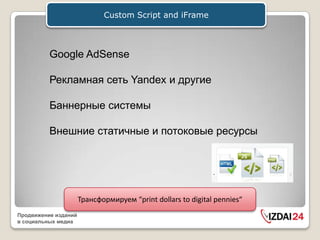 Custom Script and iFrame



          Google AdSense

          Рекламная сеть Yandex и другие

          Баннерные системы

          Внешние статичные и потоковые ресурсы




                      Трансформируем “print dollars to digital pennies“
Продвижение изданий
в социальных медиа
 