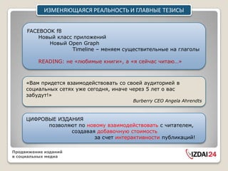 ИЗМЕНЯЮЩАЯСЯ РЕАЛЬНОСТЬ И ГЛАВНЫЕ ТЕЗИСЫ


     FACEBOOK f8
         Новый класс приложений
            Новый Open Graph
                    Timeline – меняем существительные на глаголы

         READING: не «любимые книги», а «я сейчас читаю…»



     «Вам придется взаимодействовать со своей аудиторией в
     социальных сетях уже сегодня, иначе через 5 лет о вас
     забудут!»
                                         Burberry CEO Angela Ahrendts



     ЦИФРОВЫЕ ИЗДАНИЯ
           позволяют по новому взаимодействовать с читателем,
                  создавая добавочную стоимость
                          за счет интерактивности публикаций!

Продвижение изданий
в социальных медиа
 