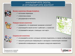 АНАЛИЗИРУЙТЕ DIGITAL
                         И ОПТИМИЗИРУЙТЕ КОНТЕНТ

           Бизнес аналитика (Google Analytics)
                  источники переходов
                  статистика кликов
                  расширенная отчетность

           Поведенческая аналитика
                  определите, что привлекает внимание читателя?
                  анализируйте какой контент «работает», а какой нет
                  отслеживайте эмоции с помощью «хит-карт»


           Социальная аналитика
                  отслеживайте контент, которым читатели поделились со своим сообществом
                  получите детальную информацию о закладках и компиляциях читателя
                  применяйте информацию о закладках в вирусном маркетинге



Продвижение изданий
в социальных медиа
 