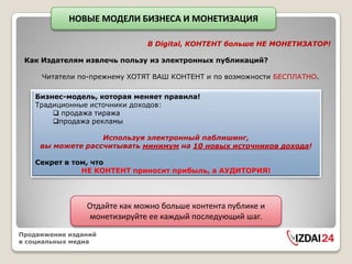 НОВЫЕ МОДЕЛИ БИЗНЕСА И МОНЕТИЗАЦИЯ

                              В Digital, КОНТЕНТ больше НЕ МОНЕТИЗАТОР!

 Как Издателям извлечь пользу из электронных публикаций?

     Читатели по-прежнему ХОТЯТ ВАШ КОНТЕНТ и по возможности БЕСПЛАТНО.

    Бизнес-модель, которая меняет правила!
    Традиционные источники доходов:
         продажа тиража
        продажа рекламы

                   Используя электронный паблишинг,
     вы можете рассчитывать минимум на 10 новых источников дохода!

    Секрет в том, что
               НЕ КОНТЕНТ приносит прибыль, а АУДИТОРИЯ!




                Отдайте как можно больше контента публике и
                монетизируйте ее каждый последующий шаг.
Продвижение изданий
в социальных медиа
 