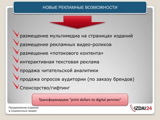 НОВЫЕ РЕКЛАМНЫЕ ВОЗМОЖНОСТИ




       размещение мультимедиа на страницах изданий
       размещение рекламных видео-роликов
       размещение «потокового контента»
       интерактивная текстовая реклама
       продажа читательской аналитики
       продажа опросов аудитории (по заказу брендов)
       Cпонсорство/гифтинг

                      Трансформируем “print dollars to digital pennies“
Продвижение изданий
в социальных медиа
 