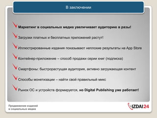 В заключении



      Маркетинг в социальных медиа увеличивает аудиторию в разы!


      Загрузки платных и бесплатных приложений растут!


      Иллюстрированные издания показывают неплохие результаты на App Store


      Контейнер-приложение – способ продажи серии книг (подписка)


      Смартфоны: быстрорастущая аудитория, активно загружающая контент


      Способы монетизации – найти свой правильный микс


      Рынок ОС и устройств формируется, но Digital Publishing уже работает!



Продвижение изданий
в социальных медиа
 