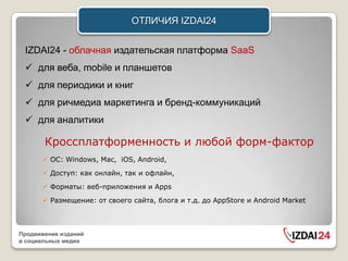 ОТЛИЧИЯ IZDAI24


 IZDAI24 - облачная издательская платформа SaaS
  для веба, mobile и планшетов
  для периодики и книг
  для ричмедиа маркетинга и бренд-коммуникаций
  для аналитики

       Кроссплатформенность и любой форм-фактор
       ОС: Windows, Mac, iOS, Android,

       Доступ: как онлайн, так и офлайн,

       Форматы: веб-приложения и Apps

       Размещение: от своего сайта, блога и т.д. до AppStore и Android Market



Продвижение изданий
в социальных медиа
 