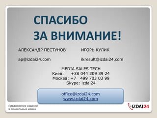 СПАСИБО
                ЗА ВНИМАНИЕ!
      АЛЕКСАНДР ПЕСТУНОВ            ИГОРЬ КУЛИК

      ap@izdai24.com                ikresult@izdai24.com

                           MEDIA SALES TECH
                       Киев:   +38 044 209 39 24
                       Москва: +7 499 703 03 99
                             Skype: izdai24

                           office@izdai24.com
                            www.izdai24.com
Продвижение изданий
в социальных медиа
 