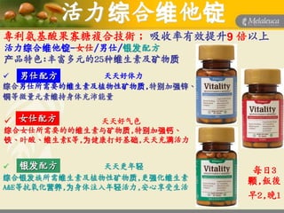 活力综合维他锭
專利氨基酸果寡糖複合技術； 吸收率有效提升9 倍以上
活力综合维他锭-女仕/男仕/银发配方
产品特色:丰富多元的25种维生素及矿物质
 男仕配方       天天好体力
综合男仕所需要的维生素及植物性矿物质,特别加强锌、
铜等微量元素维持身体充沛能量


 女仕配方       天天好气色
综合女仕所需要的的维生素与矿物质,特别加强钙、
铁、叶酸、维生素K等,为健康打好基础,天天充满活力


 银发配方         天天更年轻
                             每日3
综合银发族所需维生素及植物性矿物质,更强化维生素     颗,飯後
A&E等抗氧化营养,为身体注入年轻活力,安心享受生活
                             早2,晚1
 