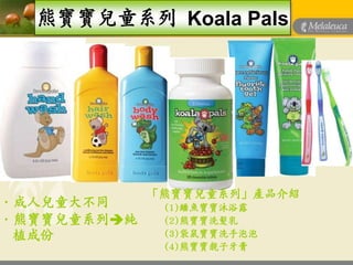 熊寶寶兒童系列 Koala Pals




             「熊寶寶兒童系列」產品介紹
„成人兒童大不同      (1)鱷魚寶寶沐浴露
„熊寶寶兒童系列純    (2)熊寶寶洗髮乳
 植成份          (3)袋鼠寶寶洗手泡泡
              (4)熊寶寶親子牙膏
 