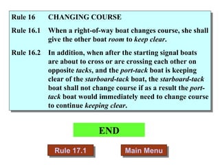 END Main Menu Rule 16  CHANGING COURSE Rule 16.1 When a right-of-way boat changes course, she shall give the other boat  room  to  keep clear . Rule 16.2 In addition, when after the starting signal boats are about to cross or are crossing each other on opposite  tacks , and the  port-tack  boat is keeping clear of the  starboard-tack  boat, the  starboard-tack  boat shall not change course if as a result the  port-tack  boat would immediately need to change course to continue  keeping clear .  Rule 17.1 