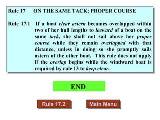 END  Main Menu Rule 17.2 Rule 17  ON THE SAME TACK; PROPER COURSE Rule 17.1 If a boat  clear astern  becomes overlapped within two of her hull lengths to  leeward  of a boat on the same  tack , she shall not sail above her  proper course  while they remain  overlapped  with that distance, unless in doing so she promptly sails astern of the other boat.  This rule does not apply if the  overlap  begins while the windward boat is required by rule 13 to  keep clear . 