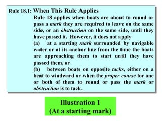 Rule 18.1:  When This Rule Applies Rule 18 applies when boats are about to round or pass a  mark  they are required to leave on the same side, or an  obstruction  on the same side, until they have passed it.  However, it does not apply  (a) at a starting  mark  surrounded by navigable water or at its anchor line from the time the boats are approaching them to start until they have passed them, or  (b) between boats on opposite  tacks , either on a beat to windward or when the  proper course  for one or both of them to round or pass the  mark  or  obstruction  is to tack.  Illustration 1 (At a starting mark) 