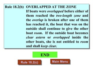 END Main Menu Rule 18.2(c) Rule 18.2(b) OVERLAPPED AT THE ZONE If boats were  overlapped  before either of them reached the  two-length zone  and the  overlap  is broken after one of them has reached it, the boat that was on the outside shall continue to give the other boat  room .  If the outside boat becomes  clear astern  or  overlapped  inside the other boats, she is not entitled to  room  and shall  keep clear. 