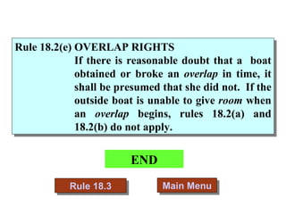 END Main Menu Rule 18.3 Rule 18.2(e) OVERLAP RIGHTS   If there is reasonable doubt that a  boat obtained or broke an  overlap  in time, it shall be presumed that she did not.  If the outside boat is unable to give  room  when an  overlap  begins, rules 18.2(a) and 18.2(b) do not apply. 