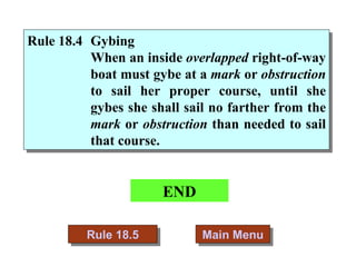 END Main Menu Rule 18.5 Rule 18.4 Gybing   When an inside  overlapped  right-of-way boat must gybe at a  mark  or  obstruction  to sail her proper course, until she gybes she shall sail no farther from the  mark  or  obstruction  than needed to sail that course. 