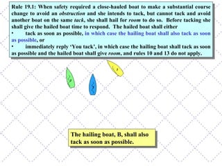 The hailing boat, B, shall also tack as soon as possible. Rule 19.1: When safety required a close-hauled boat to make a substantial course change to avoid an  obstruction  and she intends to tack, but cannot tack and avoid another boat on the same  tack , she shall hail for  room  to do so.  Before tacking she shall give the hailed boat time to respond.  The hailed boat shall either  tack as soon as possible,  in which case the hailing boat shall also tack as soon as possible , or immediately reply ‘You tack’, in which case the hailing boat shall tack as soon as possible and the hailed boat shall give  room , and rules 10 and 13 do not apply. 