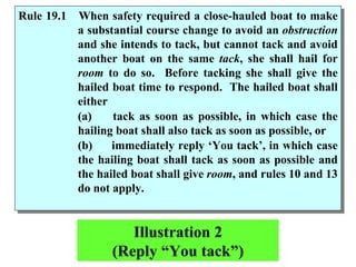 Illustration 2 (Reply “You tack”) Rule 19.1 When safety required a close-hauled boat to make a substantial course change to avoid an  obstruction  and she intends to tack, but cannot tack and avoid another boat on the same  tack , she shall hail for  room  to do so.  Before tacking she shall give the hailed boat time to respond.  The hailed boat shall either  (a)  tack as soon as possible, in which case the hailing boat shall also tack as soon as possible, or (b)  immediately reply ‘You tack’, in which case the hailing boat shall tack as soon as possible and the hailed boat shall give  room , and rules 10 and 13 do not apply. 