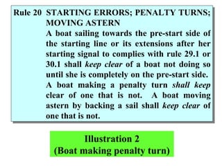 Rule 20 STARTING ERRORS; PENALTY TURNS; MOVING ASTERN A boat sailing towards the pre-start side of the starting line or its extensions after her starting signal to complies with rule 29.1 or 30.1 shall  keep clear  of a boat not doing so until she is completely on the pre-start side.  A boat making a penalty turn  shall keep  clear of one that is not.  A boat moving astern by backing a sail shall  keep clear  of one that is not.  Illustration 2 (Boat making penalty turn) 