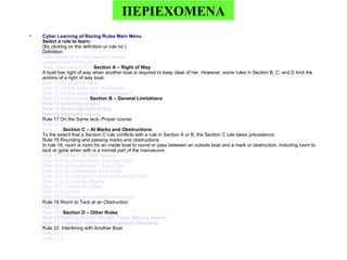 Cyber Learning of Racing Rules Main Menu Select a rule to learn: (By clicking on the definition or rule no.) Definition: Clear   Astern   and   Clear   Ahead ;  Overlap Leeward   and   Windward Tack ,  Starboard   or   Port   Section A – Right of Way A boat has right of way when another boat is required to keep clear of her. However, some rules in Section B, C, and D limit the actions of a right of way boat. Rule  10  On   opposite   tacks Rule  11  On   the   same   tack ,  overlapped Rule  12  On   the   same   tack ,  not   overlapped Rule  13  While   tacking   Section B – General Limitations Rule  14  Avoiding   contact Rule  15  Acquiring   right   of   way Rule  16  Changing   course Rule 17 On the Same tack; Proper course Rule  17.1   Rule  17.2 Section C – At Marks and Obstructions To the extent that a Section C rule conflicts with a rule in Section A or B, the Section C rule takes precedence. Rule 18 Rounding and passing marks and obstructions  In rule 18, room is room for an inside boat to round or pass between an outside boat and a mark or obstruction, including room to tack or gybe when with is a normal part of the manoeuvre. Rule  18.1  When   This   Rule   Applies Rule  18.2 (a)  Giving   Room ;  Keeping   Clear Rule  18.2 (b)  Overlapped  –  Basic   Rule Rule  18.2 (c)  Overlapped   at   the   Zone Rule  18.2 (d)  Changing  Course to  Round   or   Pass Rule  18.2 (e)  Overlap   Rights Rule  18.3  Tacking   at  a  Mark Rule  18.4  Gybing Rule  18.5  Passing  a  Continuing   Obstruction   Rule 19 Room to Tack at an Obstruction Rule  19.1   Rule  19.2 Section D – Other Rules Rule  20  Starting   Errors ;  Penalty   Turns ;  Moving   Astern Rule  21  Capsized ,  anchored   or   Aground ;  Rescuing Rule 22  Interfering with Another Boat Rule  22.1  Rule  22.2 ΠΕΡΙΕΧΟΜΕΝΑ 