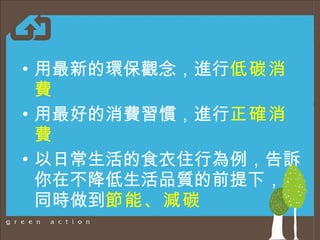 用 最新的環保觀念，進行 低碳消費 用最好的消費習慣，進行 正確消費 以日常生活的食衣住行 為例 ，告訴你 在 不降低生活品質 的前提下 ，又同時做到 節能、減碳 