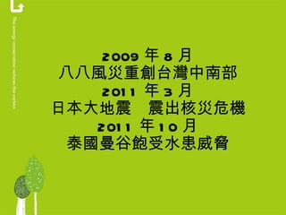 2009 年 8 月 八八風災重創台灣中南部 2011 年 3 月 日本大地震　震出核災危機 2011 年 10 月 泰國曼谷飽受水患威脅 