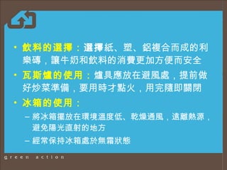 飲料的選擇 ： 選擇 紙、塑、鋁複合而成的利樂磚，讓牛奶和飲料的消費更加方便而安全 瓦斯爐的使用 ： 爐具應放在避風處 ， 提前做好炒菜準備，要用時才點火，用完隨即關閉 冰箱的使用 ： 將冰箱擺放在環境溫度低、乾燥通風，遠離熱源，避免陽光直射的地方 經常保持冰箱處於無霜狀態 