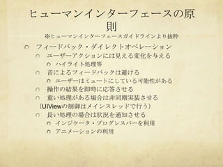 ヒューマンインターフェースの原
       則
 ※ヒューマンインターフェースガイドラインより抜粋
フィードバック・ダイレクトオペレーション
 ユーザーアクションには見える変化を与える
   ハイライト処理等
 音によるフィードバックは避ける
   ユーザーはミュートにしている可能性がある
  操作の結果を即時に応答させる
  重い処理がある場合は非同期実装させる
（UIViewの制御はメインスレッドで行う）
  長い処理の場合は状況を通知させる
   インジケータ・プログレスバーを利用
   アニメーションの利用
 