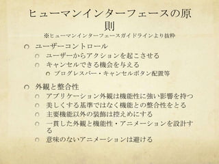 ヒューマンインターフェースの原
       則
 ※ヒューマンインターフェースガイドラインより抜粋

ユーザーコントロール
 ユーザーからアクションを起こさせる
 キャンセルできる機会を与える
  プログレスバー・キャンセルボタン配置等

外観と整合性
 アプリケーション外観は機能性に強い影響を持つ
 美しくする基準ではなく機能との整合性をとる
 主要機能以外の装飾は控えめにする
 一貫した外観と機能性・アニメーションを設計す
 る
 意味のないアニメーションは避ける
 