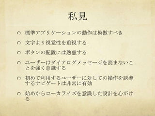 私見
標準アプリケーションの動作は模倣すべき
文字より視覚性を重視する
ボタンの配置には熟慮する
ユーザーはダイアログメッセージを読まないこ
とを強く意識する
初めて利用するユーザーに対しての操作を誘導
するナビゲートは非常に有効
始めからローカライズを意識した設計を心がけ
る
 