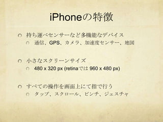 iPhoneの特徴
持ち運べセンサーなど多機能なデバイス
 通信、GPS、カメラ、加速度センサー、地図


小さなスクリーンサイズ
 480 x 320 px (retinaでは 960 x 480 px)


すべての操作を画面上にて指で行う
 タップ、スクロール、ピンチ、ジェスチャ
 