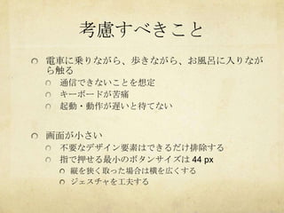 考慮すべきこと
電車に乗りながら、歩きながら、お風呂に入りなが
ら触る
 通信できないことを想定
 キーボードが苦痛
 起動・動作が遅いと待てない


画面が小さい
 不要なデザイン要素はできるだけ排除する
 指で押せる最小のボタンサイズは 44 px
  縦を狭く取った場合は横を広くする
  ジェスチャを工夫する
 