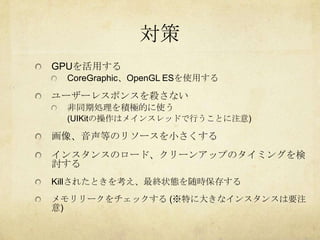 対策
GPUを活用する
 CoreGraphic、OpenGL ESを使用する

ユーザーレスポンスを殺さない
 非同期処理を積極的に使う
 (UIKitの操作はメインスレッドで行うことに注意)

画像、音声等のリソースを小さくする
インスタンスのロード、クリーンアップのタイミングを検
討する
Killされたときを考え、最終状態を随時保存する
メモリリークをチェックする (※特に大きなインスタンスは要注
意)
 